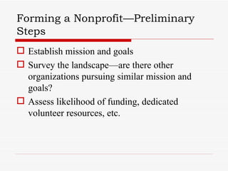 Forming a Nonprofit—Preliminary
Steps
 Establish mission and goals
 Survey the landscape—are there other
  organizations pursuing similar mission and
  goals?
 Assess likelihood of funding, dedicated
  volunteer resources, etc.
 
