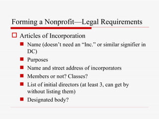 Forming a Nonprofit—Legal Requirements
 Articles of Incorporation
   Name (doesn’t need an “Inc.” or similar signifier in
    DC)
   Purposes
   Name and street address of incorporators
   Members or not? Classes?
   List of initial directors (at least 3, can get by
    without listing them)
   Designated body?
 