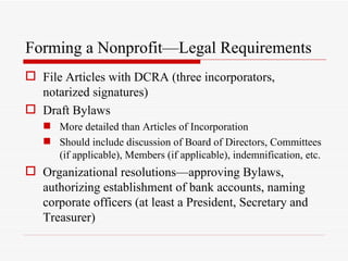 Forming a Nonprofit—Legal Requirements
 File Articles with DCRA (three incorporators,
  notarized signatures)
 Draft Bylaws
    More detailed than Articles of Incorporation
    Should include discussion of Board of Directors, Committees
     (if applicable), Members (if applicable), indemnification, etc.
 Organizational resolutions—approving Bylaws,
  authorizing establishment of bank accounts, naming
  corporate officers (at least a President, Secretary and
  Treasurer)
 
