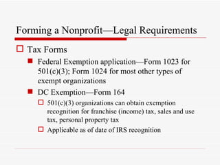 Forming a Nonprofit—Legal Requirements
 Tax Forms
   Federal Exemption application—Form 1023 for
    501(c)(3); Form 1024 for most other types of
    exempt organizations
   DC Exemption—Form 164
     501(c)(3) organizations can obtain exemption
      recognition for franchise (income) tax, sales and use
      tax, personal property tax
     Applicable as of date of IRS recognition
 