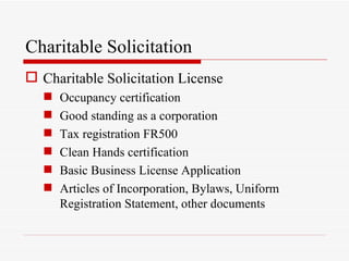 Charitable Solicitation
 Charitable Solicitation License
      Occupancy certification
      Good standing as a corporation
      Tax registration FR500
      Clean Hands certification
      Basic Business License Application
      Articles of Incorporation, Bylaws, Uniform
       Registration Statement, other documents
 