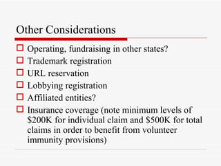 Other Considerations
   Operating, fundraising in other states?
   Trademark registration
   URL reservation
   Lobbying registration
   Affiliated entities?
   Insurance coverage (note minimum levels of
    $200K for individual claim and $500K for total
    claims in order to benefit from volunteer
    immunity provisions)
 
