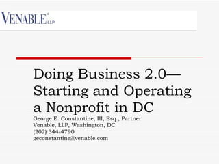 Doing Business 2.0—
Starting and Operating
a Nonprofit in DC
George E. Constantine, III, Esq., Partner
Venable, LLP, Washington, DC
(202) 344-4790
geconstantine@venable.com
 