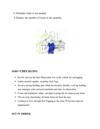 3. Eliminate what is not needed.
4. Reduce the number of items to the quantity.
SORT CHECKLIST:
 Review and use the Item Disposition List as the criteria for red tagging.
 Gather needed supplies, including Red Tags.
 Set up a red tag Holding area. Mark the location, identify a red tag holding
area manager, write and poststandards and rules for disposition.
 Create and implement initial sort plan to purge the for unnecessary items.
 Fill out a log sheet listing all items removed from the area.
 Continue to Sort, through Red Tagging,as the other 5S System steps are
implemented.
SET IN ORDER:
 