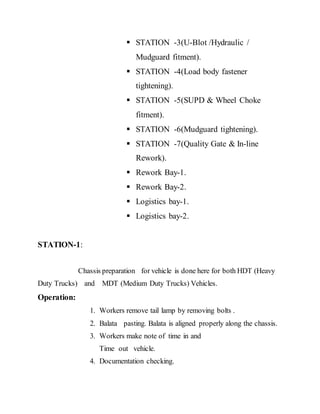  STATION -3(U-Blot /Hydraulic /
Mudguard fitment).
 STATION -4(Load body fastener
tightening).
 STATION -5(SUPD & Wheel Choke
fitment).
 STATION -6(Mudguard tightening).
 STATION -7(Quality Gate & In-line
Rework).
 Rework Bay-1.
 Rework Bay-2.
 Logistics bay-1.
 Logistics bay-2.
STATION-1:
Chassis preparation for vehicle is done here for both HDT (Heavy
Duty Trucks) and MDT (Medium Duty Trucks) Vehicles.
Operation:
1. Workers remove tail lamp by removing bolts .
2. Balata pasting. Balata is aligned properly along the chassis.
3. Workers make note of time in and
Time out vehicle.
4. Documentation checking.
 