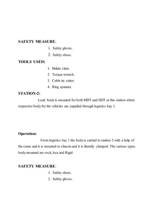 SAFETY MEASURE:
1. Safety gloves.
2. Safety shoes.
TOOLS USED:
1. Balata clam.
2. Torque wrench.
3. Cable tie cutter.
4. Ring spanner.
STATION-2:
Load bodyis mounted for both MDT and HDT at this station where
respective bodyfor the vehicles are supplied through logistics bay 1.
Operation:
From logistics bay 1 the bodyis carried to station 2 with a help of
the crane and it is mounted to chassis and it is literally clamped. The various types
bodymounted are rock, box and Rigid.
SAFETY MEASURE:
1. Safety shoes.
2. Safety gloves.
 