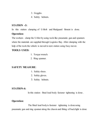 3. Goggles.
4. Safety helmets.
STATION -3:
In this station clamping of U-Bolt and Mudguard fitment is done.
Operation:
The workers clamp the U-blot by using tools like pneumatic gun and spanners
where the materials are supplied through Logistics Bay. After clamping with the
help of the tools the vehicle is moved to next station using Easy mover.
TOOLS USED:
1. Torque wrench.
2. Ring spanner.
SAFETY MEASURE:
1. Safety shoes.
2. Safety gloves.
3. Safety helmets.
STATION-4:
In this station fitted load body fastener tightening is done .
Operation:
The fitted load bodyis fastener tightening is done using
pneumatic gun and ring spanner along the chassis and fitting of back light is done
 