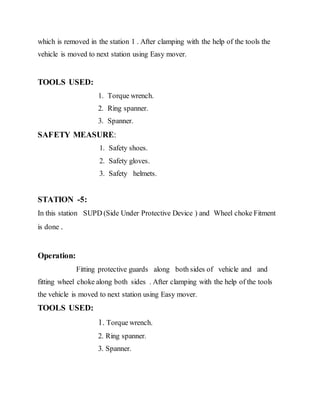 which is removed in the station 1 . After clamping with the help of the tools the
vehicle is moved to next station using Easy mover.
TOOLS USED:
1. Torque wrench.
2. Ring spanner.
3. Spanner.
SAFETY MEASURE:
1. Safety shoes.
2. Safety gloves.
3. Safety helmets.
STATION -5:
In this station SUPD (Side Under Protective Device ) and Wheel choke Fitment
is done .
Operation:
Fitting protective guards along both sides of vehicle and and
fitting wheel choke along both sides . After clamping with the help of the tools
the vehicle is moved to next station using Easy mover.
TOOLS USED:
1. Torque wrench.
2. Ring spanner.
3. Spanner.
 
