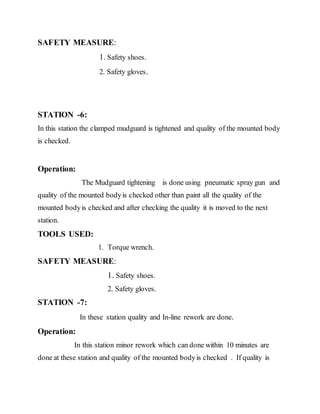 SAFETY MEASURE:
1. Safety shoes.
2. Safety gloves.
STATION -6:
In this station the clamped mudguard is tightened and quality of the mounted body
is checked.
Operation:
The Mudguard tightening is done using pneumatic spray gun and
quality of the mounted bodyis checked other than paint all the quality of the
mounted bodyis checked and after checking the quality it is moved to the next
station.
TOOLS USED:
1. Torque wrench.
SAFETY MEASURE:
1. Safety shoes.
2. Safety gloves.
STATION -7:
In these station quality and In-line rework are done.
Operation:
In this station minor rework which can done within 10 minutes are
done at these station and quality of the mounted bodyis checked . If quality is
 