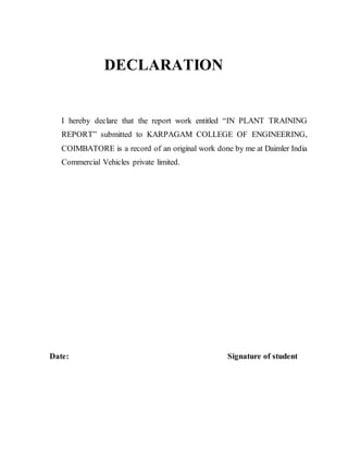 DECLARATION
I hereby declare that the report work entitled “IN PLANT TRAINING
REPORT” submitted to KARPAGAM COLLEGE OF ENGINEERING,
COIMBATORE is a record of an original work done by me at Daimler India
Commercial Vehicles private limited.
Date: Signature of student
 