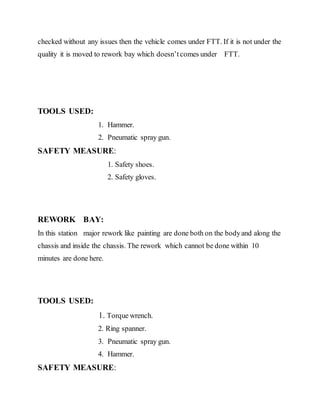 checked without any issues then the vehicle comes under FTT. If it is not under the
quality it is moved to rework bay which doesn’tcomes under FTT.
TOOLS USED:
1. Hammer.
2. Pneumatic spray gun.
SAFETY MEASURE:
1. Safety shoes.
2. Safety gloves.
REWORK BAY:
In this station major rework like painting are done both on the bodyand along the
chassis and inside the chassis. The rework which cannot be done within 10
minutes are done here.
TOOLS USED:
1. Torque wrench.
2. Ring spanner.
3. Pneumatic spray gun.
4. Hammer.
SAFETY MEASURE:
 