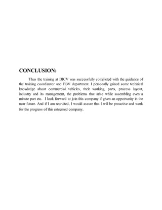 CONCLUSION:
Thus the training at DICV was successfully completed with the guidance of
the training coordinator and FBV department. I personally gained some technical
knowledge about commercial vehicles, their working, parts, process layout,
industry and its management, the problems that arise while assembling even a
minute part etc. I look forward to join this company if given an opportunity in the
near future. And if I am recruited, I would assure that I will be proactive and work
for the progress of this esteemed company.
 