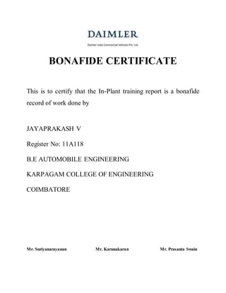 BONAFIDE CERTIFICATE
This is to certify that the In-Plant training report is a bonafide
record of work done by
JAYAPRAKASH V
Register No: 11A118
B.E AUTOMOBILE ENGINEERING
KARPAGAM COLLEGE OF ENGINEERING
COIMBATORE
Mr. Suriyanarayanan Mr. Karunakaran Mr. Prasanta Swain
 