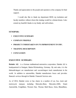 Thanks and appreciation to the people and operators at the company for their
support.
I would also like to thank my department HOD, my institution and
faculty members without whom this training would be a distant dream. I also
extend my heartfelt thanks to my family and well-wishers.
SYNOPSIS:
 EXECUTIVE SUMMARY
 COMPANY PROFILE
 PROJECT UNDERTAKEN ON 5’S IMPROVEMENT IN FBV.
 TRAINING DESCRIPTION
 CONCLUSION
EXECUTIVE SUMMARY:
Daimler AG is a German multinational automotive corporation. Daimler AG is
headquartered in Stuttgart, Baden-Württemberg, Germany. By unit sales, it is the
thirteenth-largest car manufacturer and second-largest truck manufacturer in the
world. In addition to automobiles, Daimler manufactures buses and provides
financial services through its Daimler Financial Services arm.
As of 2014, Daimler owns or has shares in a number of car, bus, truck and
motorcycle marques including Mercedes-Benz, Mercedes-AMG, Smart
Automobile, Freightliner, Western Star, Thomas Built Buses, Setra, BharatBenz,
 