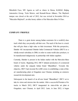 Mitsubishi Fuso, MV Agusta as well as shares in Denza, KAMAZ, Beijing
Automotive Group, Tesla Motors, and Renault-Nissan Alliance. The Maybach
marque was closed at the end of 2012, but was revived in November 2014 as
"Mercedes-Maybach", an ultra luxury edition of the Mercedes-Benz S-Class.
COMPANY PROFILE
There is a great desire among Indian customers for a world-Q class
truck which they can proudly call their own. The need of the hour is a truck
that will give them a high value on their investment. With this perspective,
Daimler AG incorporated Daimler India Commercial Vehicles (DICV) as a
wholly-owned subsidiary in 2008, in order to create world-class products, to
be manufactured indigenously in partnership with Indian suppliers.
Currently, Daimler is present in the Indian market with the Mercedes-Benz
brand of trucks. Beginning 2012, DICV initiated production of commercial
vehicles under the uniquely Indian brand ‘BharatBenz’. Towards this
objective, DICV had invested Rs.4,400 crores in establishing a state-of-the-
art manufacturing plant at Oragadam near Chennai, including an extensive
research & development arm.
Subsequent to the launch of an all new brand "BharatBenz", DICV set to
take its vision and mission into the market. After a successful Premiere of its
trucks in March 2012, DICV inaugurated its state-of-the art plant at
Oragadam, near Chennai, in April 2012. Later, in June 2012, it began
 