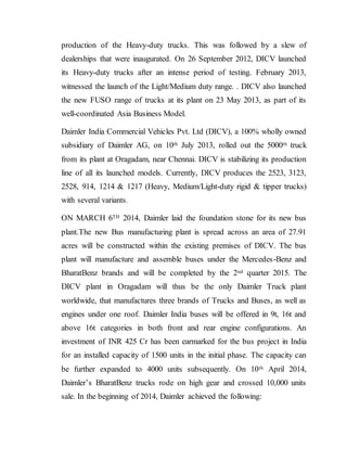 production of the Heavy-duty trucks. This was followed by a slew of
dealerships that were inaugurated. On 26 September 2012, DICV launched
its Heavy-duty trucks after an intense period of testing. February 2013,
witnessed the launch of the Light/Medium duty range. . DICV also launched
the new FUSO range of trucks at its plant on 23 May 2013, as part of its
well-coordinated Asia Business Model.
Daimler India Commercial Vehicles Pvt. Ltd (DICV), a 100% wholly owned
subsidiary of Daimler AG, on 10th July 2013, rolled out the 5000th truck
from its plant at Oragadam, near Chennai. DICV is stabilizing its production
line of all its launched models. Currently, DICV produces the 2523, 3123,
2528, 914, 1214 & 1217 (Heavy, Medium/Light-duty rigid & tipper trucks)
with several variants.
ON MARCH 6TH 2014, Daimler laid the foundation stone for its new bus
plant.The new Bus manufacturing plant is spread across an area of 27.91
acres will be constructed within the existing premises of DICV. The bus
plant will manufacture and assemble buses under the Mercedes-Benz and
BharatBenz brands and will be completed by the 2nd quarter 2015. The
DICV plant in Oragadam will thus be the only Daimler Truck plant
worldwide, that manufactures three brands of Trucks and Buses, as well as
engines under one roof. Daimler India buses will be offered in 9t, 16t and
above 16t categories in both front and rear engine configurations. An
investment of INR 425 Cr has been earmarked for the bus project in India
for an installed capacity of 1500 units in the initial phase. The capacity can
be further expanded to 4000 units subsequently. On 10th April 2014,
Daimler’s BharatBenz trucks rode on high gear and crossed 10,000 units
sale. In the beginning of 2014, Daimler achieved the following:
 