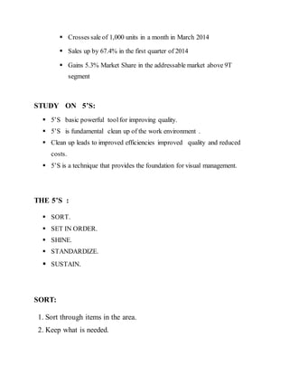  Crosses sale of 1,000 units in a month in March 2014
 Sales up by 67.4% in the first quarter of 2014
 Gains 5.3% Market Share in the addressable market above 9T
segment
STUDY ON 5’S:
 5’S basic powerful toolfor improving quality.
 5’S is fundamental clean up of the work environment .
 Clean up leads to improved efficiencies improved quality and reduced
costs.
 5’S is a technique that provides the foundation for visual management.
THE 5’S :
 SORT.
 SET IN ORDER.
 SHINE.
 STANDARDIZE.
 SUSTAIN.
SORT:
1. Sort through items in the area.
2. Keep what is needed.
 