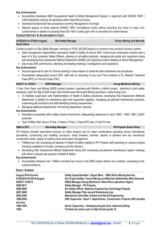 Key Achievements:
• Successfully developed AMS Occupational Health & Safety Management System; in alignment with OHSAS 18001 /
14001standards covering all operations within West Africa Guinea.
• Developed fundamental new procedures covering ‘Management of change’
• Attained passes on three external OHSAS 18001 Surveillance Audits without recording any minor or major non-
conformances in addition to passing three ISO 14001 audits again with no recorded non-conformances.
CAREER HISTORY & ACHIEVEMENTS CONT.
01/02/2014 to 07/2014 August Site Safety Manager Tenova Mining and Minerals
South Africa
Contract position as Site Safety Manager; working on R100, 000,000 projects to construct new overland conveyor system
• Daily management responsibility overseeing Health & Safety of around 300+ mainly local construction workers with a
team of 4 Sub contractor Safety Officers, advising on all safety protocols, managing site audits and inspections along
with developing Risk Assessment Method Statements (RAMS) and reporting incident statistics to Senior Management.
• Day to day SHE performance, attending and leading meetings, investigations and inspections.
Key Achievements:
• Secured approval for plan for Tenova working in close relation to Sasol-the client standards and procedures.
• Successfully safeguarded around 300+ staff with no recording of any Lost Time Incidents (LTI), Medical Treatment
Case (MTC) or First Aid Case (FAC).
04/2011 to 12/2013 SHEQ Manager Aveng Moolmans Mining
3 Year Term Open cast Mining HSEQ contract position; operating with $5millon a Month project , adhering to strict safety
standards under the flag of AGA Anglo Gold Ashanti west Africa gold Mining operations ( www.Aveng.com).
• To facilitate supervision and implementation of Health & Safety procedures, developing Risk Assessment Methods
Statements in addition to maintaining plant and equipment registers, managing pre-planned maintenance schedule,
supervising all contractors and staff identifying training requirements.
• Managing additional departments, the training department, Security.
Key Achievements:
• Operated successfully within safety critical environment, safeguarding adherence to strict 18001, 14001, 9001, 22001
protocols.
• Over 6 Million Man hours LTI free, 3 Years LTI free, 2 Years MTC free, 2 Year FA free
2009 to 2011 Site Safety Manager PH Projects South Africa
PH Projects provides specialised services on major projects and for major constructions operating across international
boundaries, constructing and installing conveyors, rotary breakers, harrows, stacker re claimers and any mechanical
construction works, supply of mobile cranes and project management.
• Fulfilling key role overseeing all aspects of Health & Safety relating to PH Projects staff operating on various projects
including installation of Chutes, conveyors and Re claimers.
• Developing Risk Assessment Method Statements along with overseeing pre-planned maintenance regular meetings
with client to discuss key aspects of Health & Safety.
Key Achievements:
• Successfully achieved over 1 Million recorded man hours in the DMO project without any incidents, overseeing multi-
cultural workforce.
EARLY CAREER
August 2014-Current Safety Superintendent - Siguiri Mine - AMS (Africa Mining Service)
01/02/2014-07/2014-August Snr Project Safety- Tenova Mining and Minerals Syferfontein Mine Secunda
04/2011-12/2013 HSEQ Manager-Aveng Moolmans- West Africa operations Siguiri
2009-2011 Safety Manager - PH Projects
2008-2009 Snr Safety Officer- Bateman Engineering Technology Projects
2007-2008 Safety Manager Fibre wound Rustenburg area
2002-2006 Mechanical valve fitter at Sasol and Hencill Engineering
1998-2002: HSE Supervisor, Sasol 1 departments, Construction Projects DSS standby
services
1996-1997: Senior Supervisor - Underground gold mine, diamond drilling
1995: Finished my senior year in High School grade 12
SA +27824767325 (m) ● Guinea +224 6621891396 (m) ● plasie2@gmail.com (e-mail) 2 | P a g e
 
