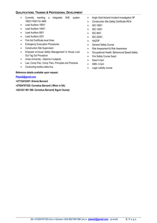 QUALIFICATIONS, TRAINING & PROFESSIONAL DEVELOPMENT
• Currently rewriting a integrated SHE system
18001/14001 for AMS
• Lead Auditors 18001
• Lead Auditors 14001
• Lead Auditors 9001
• Lead Auditors 2201
• First Aid Certificate level three
• Emergency Evacuation Procedures
• Construction Site Supervision
• Empower In-house Safety Management/ In House Lock
Out Tag Out Procedure
• Unisa University - Diploma 4 subjects
• Law, Comp Prac, Comp Theo, Principles and Practices
• Conducting toolbox talks-Irca
• Anglo Gold Ashanti Incident Investigation IIP
• Construction Site Safety Certificate IRCA
• ISO 18001
• ISO 14001
• ISO 9001
• ISO 22001,
• HAZOP
• General Safety Course
• Risk Assessment & Risk Awareness
• Occupational Health, Behavioural Based Safety
• Fire Safety Course Sasol
• Sasol I-Cam
• AMS- I-Cam
• Legal Liability course
Reference details available upon request.
Plasie2@gmail.com
+27732416307- Drienie Barnard
+27824767325- Cornelius Barnard ( When in SA)
+224 621 891 396- Cornelius Barnard( Siguiri Gunea)
SA +27824767325 (m) ● Guinea +224 6621891396 (m) ● plasie2@gmail.com (e-mail) 3 | P a g e
 