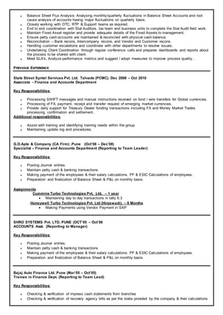 Balance Sheet Flux Analysis: Analysing monthly/quarterly fluctuations in Balance Sheet Accounts and root
cause analysis of accounts having major fluctuations on quarterly basis.
Closely working with OTC, RTP & Support teams as required.
End to end coordination with Stat Auditors, tax team and business units to complete the Stat Audit field work.
Maintain Fixed Asset register and provide adequate details of the Fixed Assets to management.
Ensure petty cash accounts are maintained & reconciled with physical cash balance.
Reconciliation – Bank recons, Intercompany recons, and Vendor and Customer recons.
Handling customer escalations and coordinate with other departments to resolve issues.
Undertaking Client Coordination through regular conference calls and prepares dashboards and reports about
the process to be shared with client.
Meet SLA's, Analyze performance metrics and suggest / adopt measures to improve process quality..
PREVIOUS EXPERIENCE
State Street Syntel Services Pvt. Ltd. Talvade (PCMC). Dec 2008 – Oct 2010
Associate - Finance and Accounts Department
Key Responsibilities:
Processing SWIFT messages and manual instructions received on fund / wire transfers for Global currencies.
Processing of FX, payment, receipt and transfer request of emerging market currencies.
Provide daily support for Treasury Dealer funding transactions including FX and Money Market Trades
processing, confirmation and settlement.
Additional responsibilities:
Assist with training and identifying training needs within the group.
Maintaining update log and procedures.
G.D.Apte & Company (CA Firm) .Pune (Oct’06 – Dec’08)
Specialist – Finance and Accounts Department (Reporting to Team Leader)
Key Responsibilities:
Posting Journal entries.
Maintain petty cash & banking transactions
Making payment of the employees & their salary calculations. PF & ESIC Calculations of employees.
Preparation and finalization of Balance Sheet & P&L on monthly basis.
Assignments
Cummins Turbo Technologies Pvt. Ltd. – 1 year
 Maintaining day to day transactions in tally 6.3
Honeywell Turbo Technologies Pvt. Ltd (Hinjewadi). – 6 Months
 Making Payments using Vendor Payment in SAP
SHRO SYSTEMS Pvt. LTD. PUNE (OCT’05 – Oct’06
ACCOUNTS Asst. (Reporting to Manager)
Key Responsibilities:
Posting Journal entries.
Maintain petty cash & banking transactions
Making payment of the employees & their salary calculations. PF & ESIC Calculations of employees.
Preparation and finalization of Balance Sheet & P&L on monthly basis.
Bajaj Auto Finance Ltd. Pune (Mar’05 – Oct’05)
Trainee in Finance Dept. (Reporting to Team Lead)
Key Responsibilities:
Checking & verification of impress cash statements from branches
Checking & verification of recovery agency bills as per the slabs provided by the company & their calculations
 