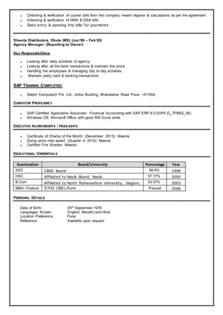 Checking & verification of courier bills from the company inward register & calculations as per the agreement
Checking & verification of DMA & DSA bills
Data entry & passing the bills for payments
Shweta Distributors, Dhule (MS) (Jun’99 – Feb’05)
Agency Manager. (Reporting to Owner)
Key Responsibilities:
Looking after daily activities of agency.
Looking after all the bank transactions & maintain the stock
Handling the employees & managing day to day activities.
Maintain petty cash & banking transactions
SAP TRAINING COMPLETED:
Delphi Computech Pvt. Ltd., Indira Building, Bhandarkar Road Pune - 411004.
COMPUTER PROFICIENCY
SAP Certified Application Associate - Financial Accounting with SAP ERP 6.0 EhP6 (C_TFIN52_66)
Windows OS, Microsoft Office with good MS Excel skills
EXECUTIVE ACHIEVEMENTS / HIGHLIGHTS
Certificate of Champ of the Month :(December: 2015): Maersk
Going extra mile award :(Quarter 4- 2014): Maersk
Certified Fire Warden: Maersk
EDUCATIONAL CREDENTIALS
Examination Board/University Percentage Year
SSC CBSE Board 58.4% 1998
HSC Affiliated to Nasik Board, Nasik. 57.17% 2000
B.Com Affiliated to North Maharashtra University, Jalgaon. 53.57% 2003
MBA- Finance ICFAI (IBS),Pune Passed 2008
PERSONAL DETAILS
Date of Birth: 05th September 1978
Languages Known: English, Marathi and Hindi
Location Preference Pune
Reference: Available upon request
 