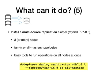 What can it do? (5)
• Install a multi-source replication cluster (MySQL 5.7-8.0)

• 3 (or more) nodes

• fan-in or all-masters topologies

• Easy tools to run operations on all nodes at once
dbdeployer deploy replication ndb7.6 
--topology=fan-in # or all-masters
 