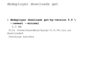 dbdeployer downloads get
$ dbdeployer downloads get-by-version 5.0 
--newest --minimal
5.5 MB
File /home/msandbox/mysql-5.0.96.tar.xz
downloaded
Checksum matches
 