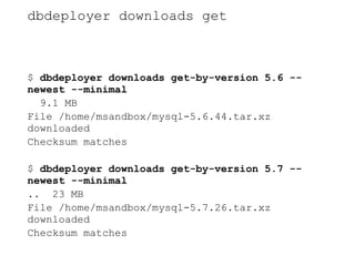 dbdeployer downloads get
$ dbdeployer downloads get-by-version 5.6 --
newest --minimal
9.1 MB
File /home/msandbox/mysql-5.6.44.tar.xz
downloaded
Checksum matches
$ dbdeployer downloads get-by-version 5.7 --
newest --minimal
.. 23 MB
File /home/msandbox/mysql-5.7.26.tar.xz
downloaded
Checksum matches
 