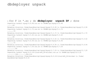 dbdeployer unpack
$ for F in *.xz ; do dbdeployer unpack $F ; done
Unpacking tarball mysql-5.0.96.tar.xz to $HOME/opt/mysql/5.0.96
......64
Renaming directory /home/msandbox/opt/mysql/mysql-5.0.96 to /home/msandbox/opt/mysql/5.0.96
Unpacking tarball mysql-5.1.72.tar.xz to $HOME/opt/mysql/5.1.72
.......72
Renaming directory /home/msandbox/opt/mysql/mysql-5.1.72 to /home/msandbox/opt/mysql/5.1.72
Unpacking tarball mysql-5.5.62.tar.xz to $HOME/opt/mysql/5.5.62
......60
Renaming directory /home/msandbox/opt/mysql/mysql-5.5.62 to /home/msandbox/opt/mysql/5.5.62
Unpacking tarball mysql-5.6.44.tar.xz to $HOME/opt/mysql/5.6.44
.......72
Renaming directory /home/msandbox/opt/mysql/mysql-5.6.44 to /home/msandbox/opt/mysql/5.6.44
Unpacking tarball mysql-5.7.26.tar.xz to $HOME/opt/mysql/5.7.26
.........99
Renaming directory /home/msandbox/opt/mysql/mysql-5.7.26 to /home/msandbox/opt/mysql/5.7.26
Unpacking tarball mysql-8.0.16-linux-x86_64-minimal.tar.xz to $HOME/opt/mysql/8.0.16
.........100.........200.219
Renaming directory /home/msandbox/opt/mysql/mysql-8.0.16-linux-x86_64-minimal to /home/
msandbox/opt/mysql/8.0.16
 