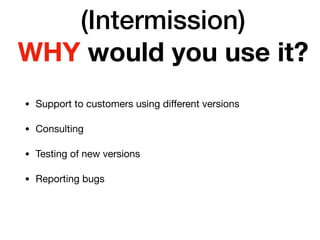 (Intermission)
WHY would you use it?
• Support to customers using diﬀerent versions

• Consulting

• Testing of new versions

• Reporting bugs
 