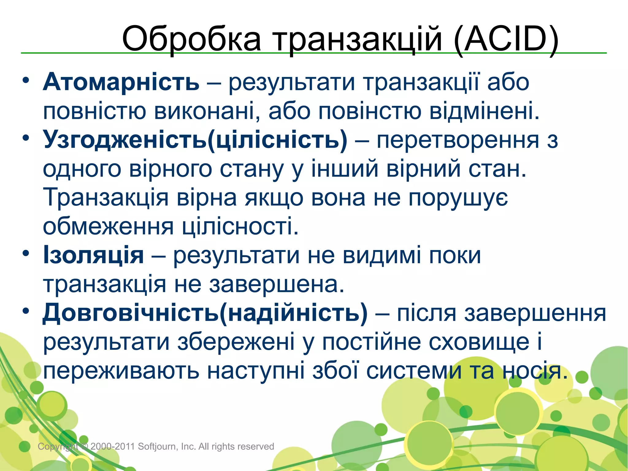 Обробка транзакцій (ACID)
• Атомарність – результати транзакції або
  повністю виконані, або повінстю відмінені.
• Узгодженість(цілісність) – перетворення з
  одного вірного стану у інший вірний стан.
  Транзакція вірна якщо вона не порушує
  обмеження цілісності.
• Ізоляція – результати не видимі поки
  транзакція не завершена.
• Довговічність(надійність) – після завершення
  результати збережені у постійне сховище і
  переживають наступні збої системи та носія.

 Copyright © 2000-2011 Softjourn, Inc. All rights reserved
 