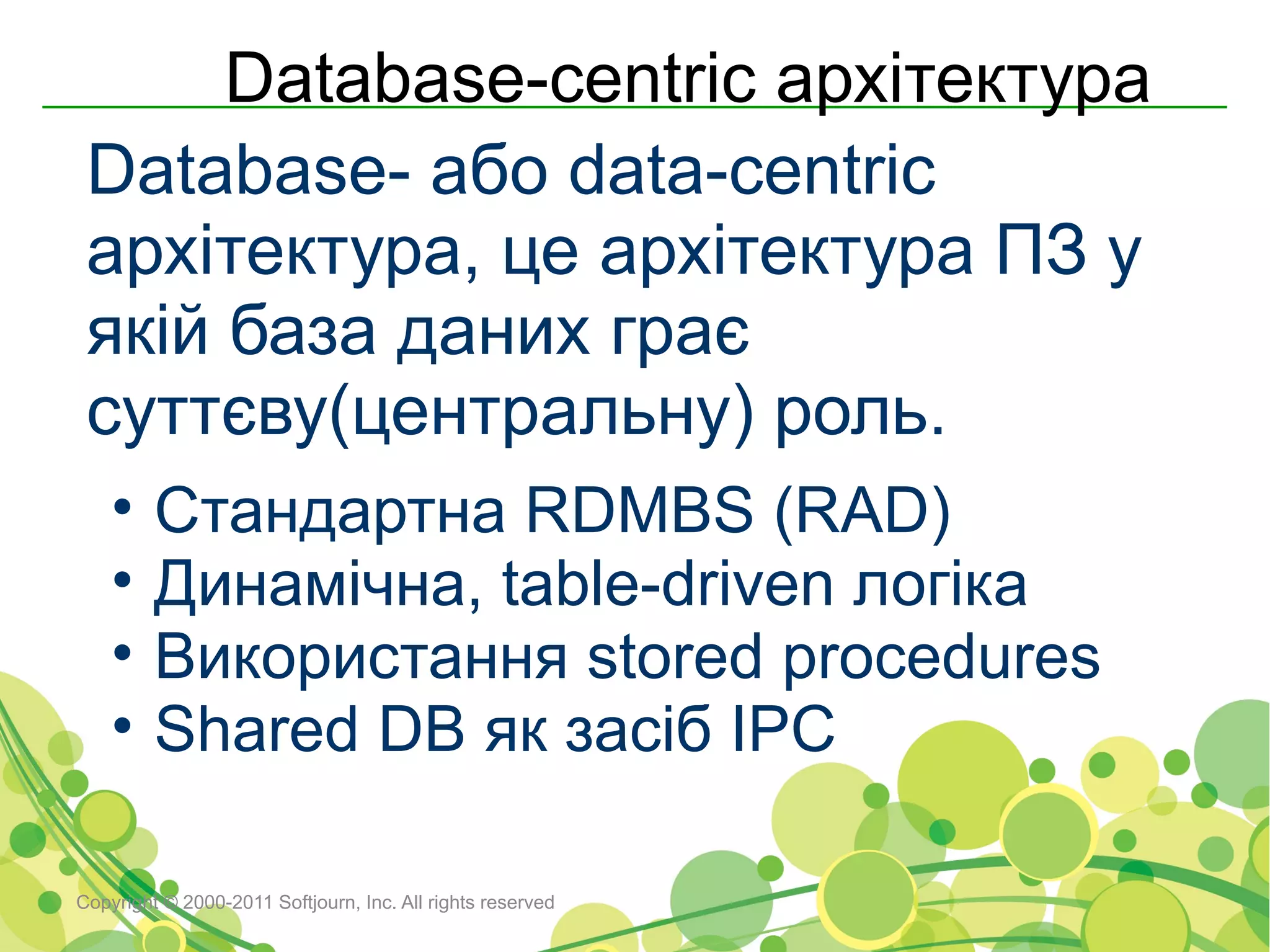 Database-centric архітектура
 Database- або data-centric
 архітектура, це архітектура ПЗ у
 якій база даних грає
 суттєву(центральну) роль.
    •    Стандартна RDMBS (RAD)
    •    Динамічна, table-driven логіка
    •    Використання stored procedures
    •    Shared DB як засіб IPC

Copyright © 2000-2011 Softjourn, Inc. All rights reserved
 