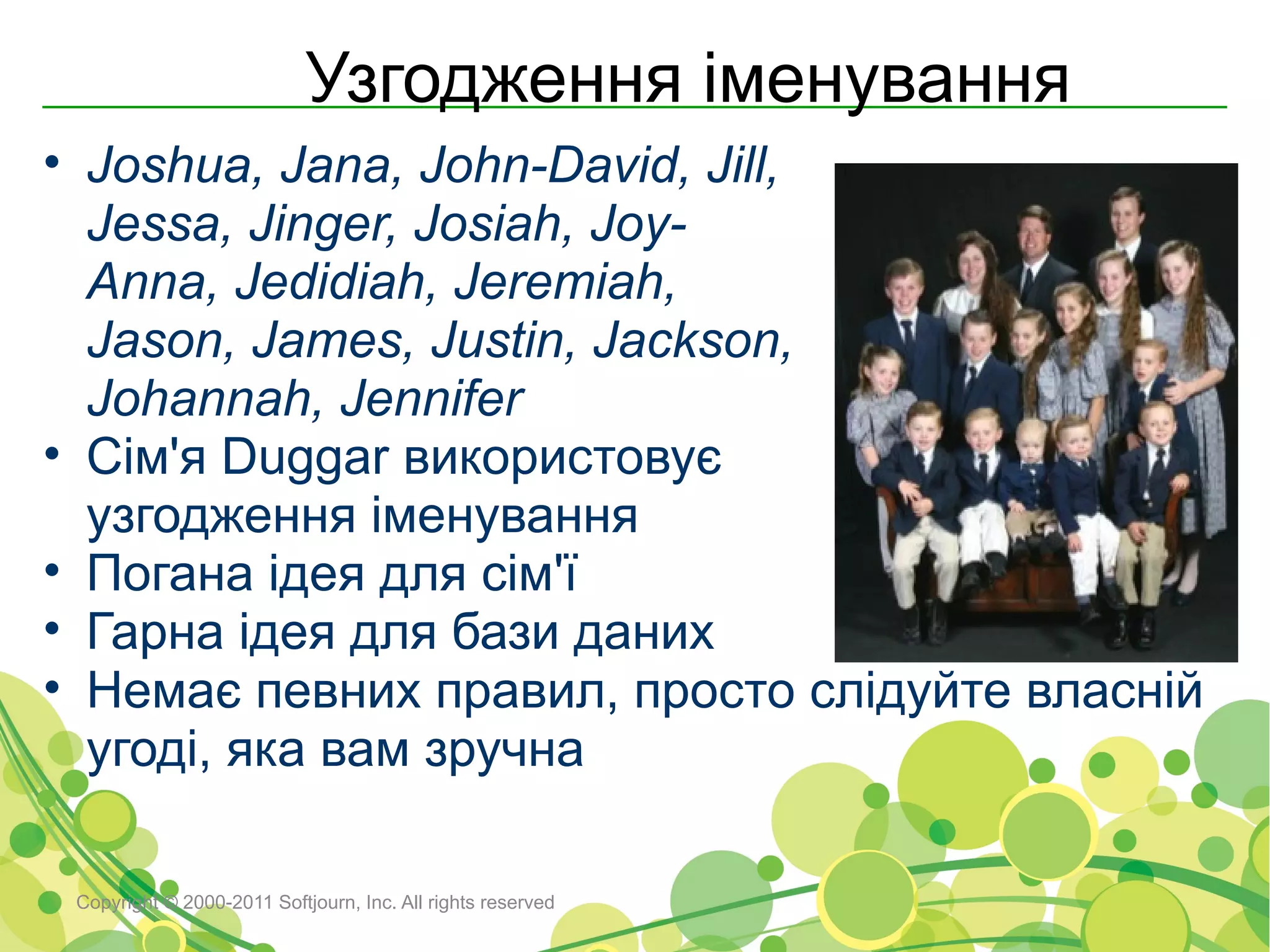 Узгодження іменування
• Joshua, Jana, John-David, Jill,
  Jessa, Jinger, Josiah, Joy-
  Anna, Jedidiah, Jeremiah,
  Jason, James, Justin, Jackson,
  Johannah, Jennifer
• Сім'я Duggar використовує
  узгодження іменування
• Погана ідея для сім'ї
• Гарна ідея для бази даних
• Немає певних правил, просто слідуйте власній
  угоді, яка вам зручна

 Copyright © 2000-2011 Softjourn, Inc. All rights reserved
 