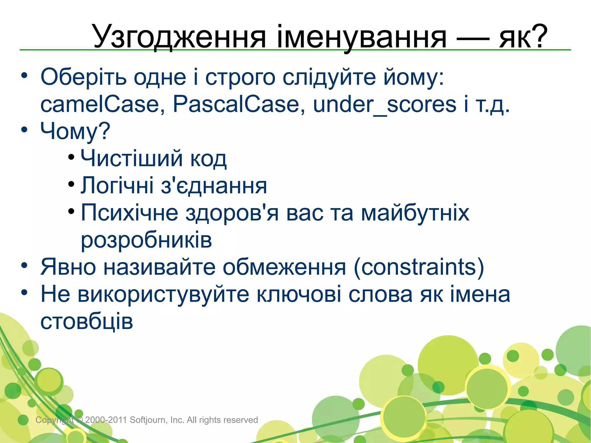 Узгодження іменування — як?
• Оберіть одне і строго слідуйте йому:
  camelCase, PascalCase, under_scores і т.д.
• Чому?
    • Чистіший код
    • Логічні з'єднання
    • Психічне здоров'я вас та майбутніх
      розробників
• Явно називайте обмеження (constraints)
• Не використувуйте ключові слова як імена
  стовбців


 Copyright © 2000-2011 Softjourn, Inc. All rights reserved
 