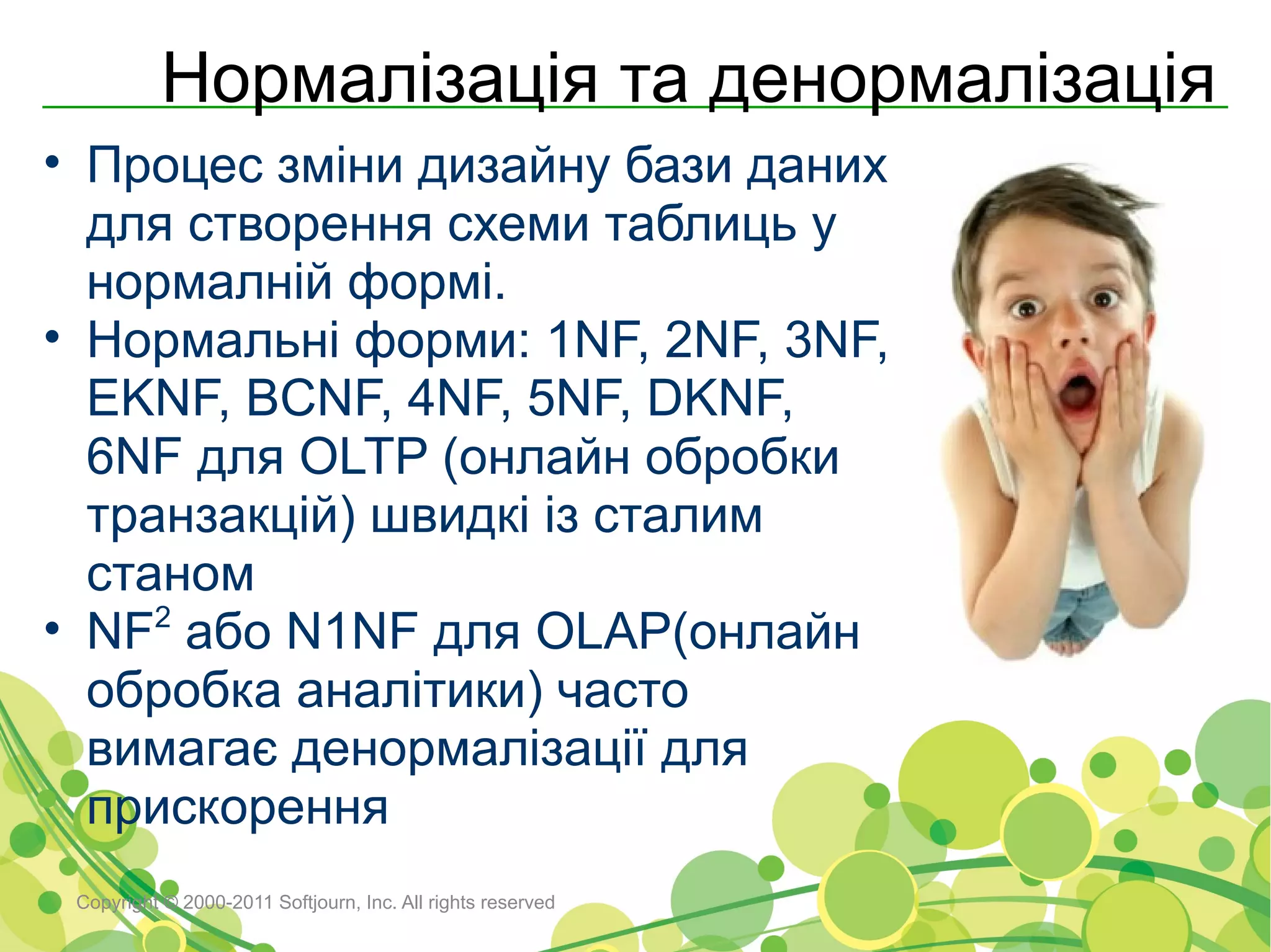 Нормалізація та денормалізація
• Процес зміни дизайну бази даних
  для створення схеми таблиць у
  нормалній формі.
• Нормальні форми: 1NF, 2NF, 3NF,
  EKNF, BCNF, 4NF, 5NF, DKNF,
  6NF для OLTP (онлайн обробки
  транзакцій) швидкі із сталим
  станом
• NF2 або N1NF для OLAP(онлайн
  обробка аналітики) часто
  вимагає денормалізації для
  прискорення
 Copyright © 2000-2011 Softjourn, Inc. All rights reserved
 