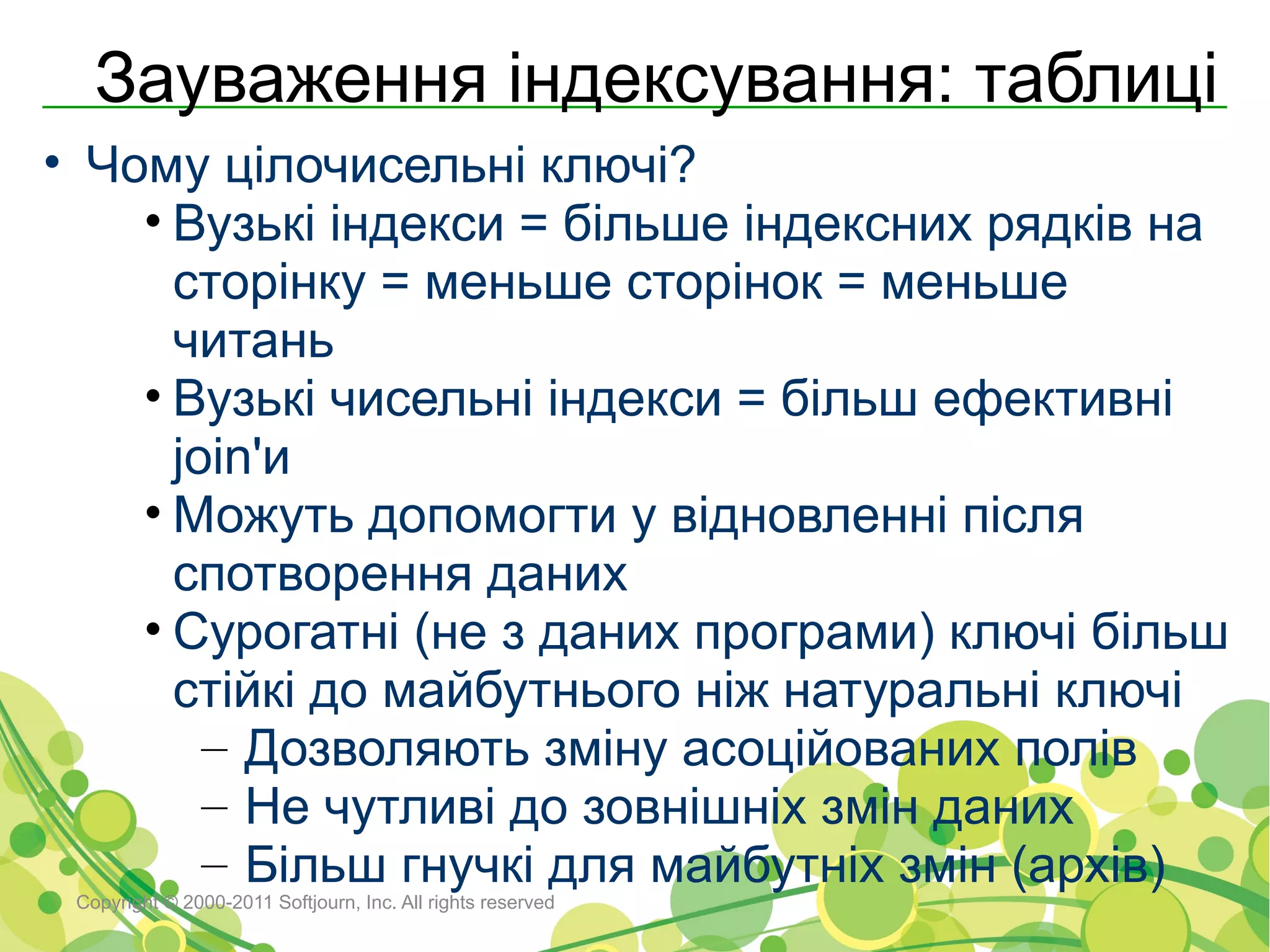 Зауваження індексування: таблиці
• Чому цілочисельні ключі?
    • Вузькі індекси = більше індексних рядків на
      сторінку = меньше сторінок = меньше
      читань
    • Вузькі чисельні індекси = більш ефективні
      join'и
    • Можуть допомогти у відновленні після
      спотворення даних
    • Сурогатні (не з даних програми) ключі більш
      стійкі до майбутнього ніж натуральні ключі
        – Дозволяють зміну асоційованих полів
        – Не чутливі до зовнішніх змін даних
        – Більш гнучкі для майбутніх змін (архів)
 Copyright © 2000-2011 Softjourn, Inc. All rights reserved
 