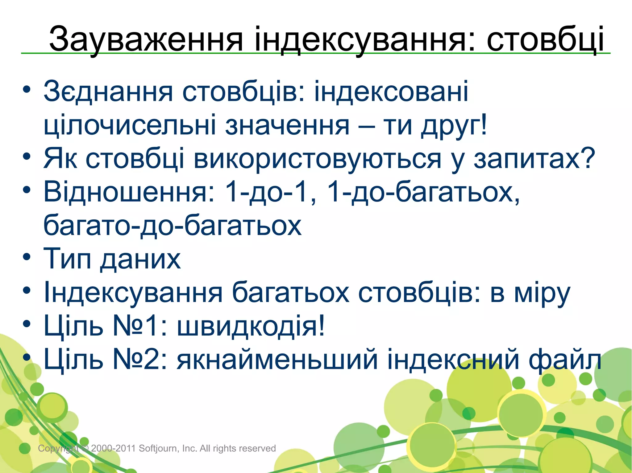Зауваження індексування: стовбці
• Зєднання стовбців: індексовані
  цілочисельні значення – ти друг!
• Як стовбці використовуються у запитах?
• Відношення: 1-до-1, 1-до-багатьох,
  багато-до-багатьох
• Тип даних
• Індексування багатьох стовбців: в міру
• Ціль №1: швидкодія!
• Ціль №2: якнайменьший індексний файл

 Copyright © 2000-2011 Softjourn, Inc. All rights reserved
 