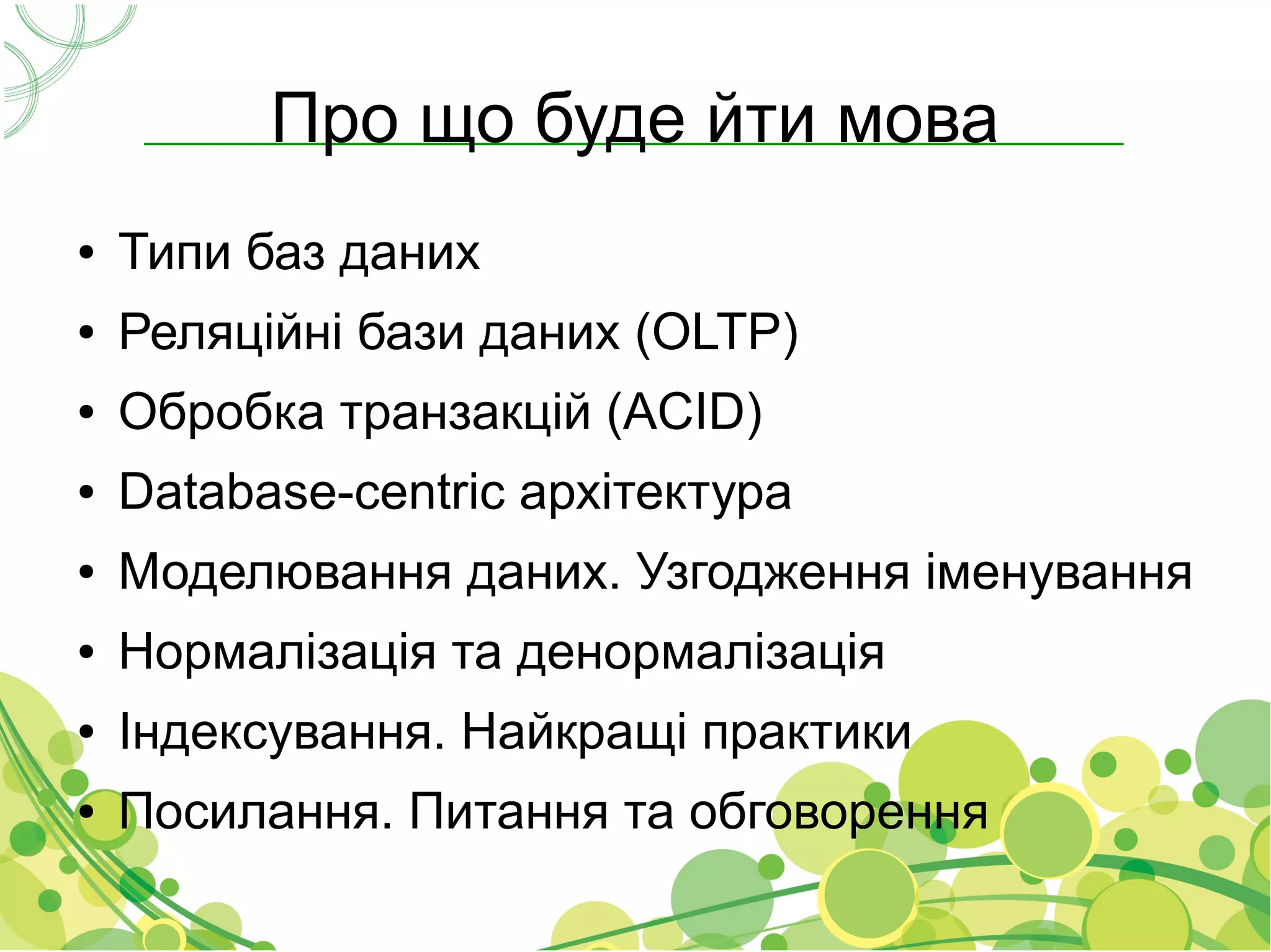 Про що буде йти мова
●   Типи баз даних
●   Реляційні бази даних (OLTP)
●   Обробка транзакцій (ACID)
●   Database-centric архітектура
●   Моделювання даних. Узгодження іменування
●   Нормалізація та денормалізація
●   Індексування. Найкращі практики
●   Посилання. Питання та обговорення
 