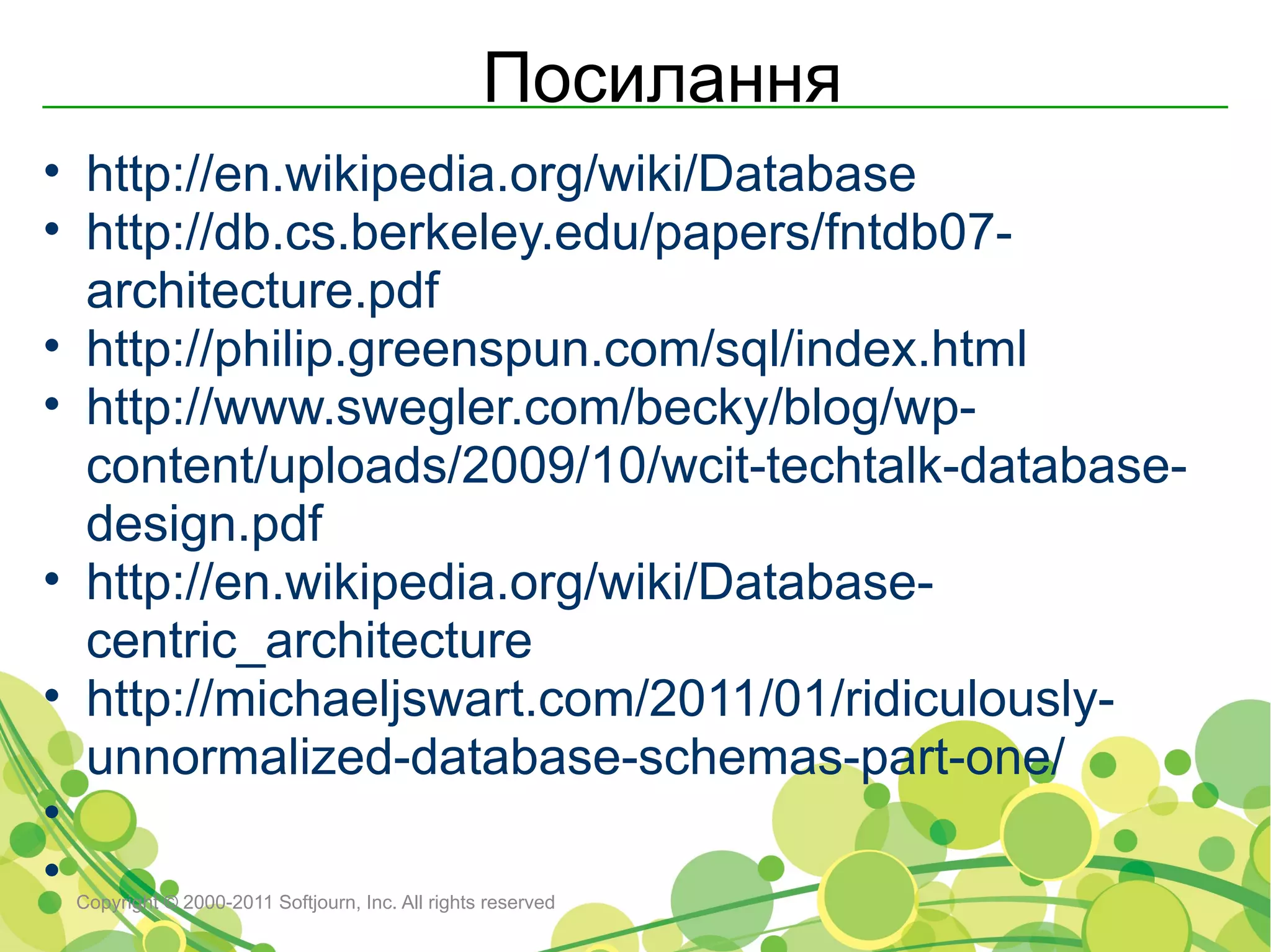 Посилання
• http://en.wikipedia.org/wiki/Database
• http://db.cs.berkeley.edu/papers/fntdb07-
  architecture.pdf
• http://philip.greenspun.com/sql/index.html
• http://www.swegler.com/becky/blog/wp-
  content/uploads/2009/10/wcit-techtalk-database-
  design.pdf
• http://en.wikipedia.org/wiki/Database-
  centric_architecture
• http://michaeljswart.com/2011/01/ridiculously-
  unnormalized-database-schemas-part-one/
•
•Copyright © 2000-2011 Softjourn, Inc. All rights reserved
 
