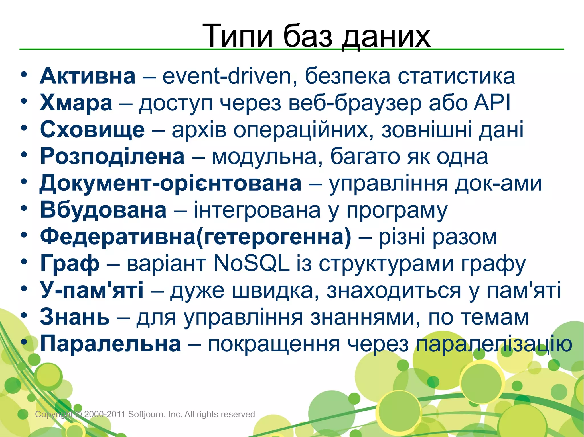 Типи баз даних
•    Активна – event-driven, безпека статистика
•    Хмара – доступ через веб-браузер або API
•    Сховище – архів операційних, зовнішні дані
•    Розподілена – модульна, багато як одна
•    Документ-орієнтована – управління док-ами
•    Вбудована – інтегрована у програму
•    Федеративна(гетерогенна) – різні разом
•    Граф – варіант NoSQL із структурами графу
•    У-пам'яті – дуже швидка, знаходиться у пам'яті
•    Знань – для управління знаннями, по темам
•    Паралельна – покращення через паралелізацію

    Copyright © 2000-2011 Softjourn, Inc. All rights reserved
 