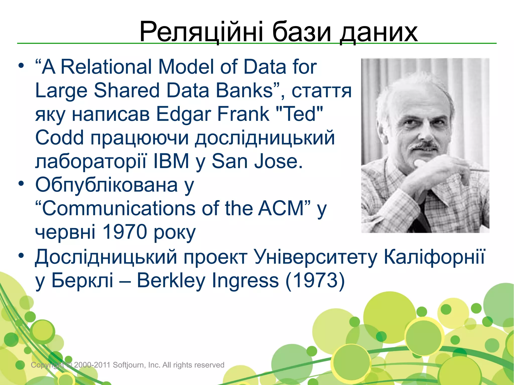Реляційні бази даних
• “A Relational Model of Data for
  Large Shared Data Banks”, стаття
  яку написав Edgar Frank "Ted"
  Codd працюючи дослідницький
  лабораторії IBM у San Jose.
• Обпублікована у
  “Communications of the ACM” у
  червні 1970 року
• Дослідницький проект Університету Каліфорнії
  у Берклі – Berkley Ingress (1973)


 Copyright © 2000-2011 Softjourn, Inc. All rights reserved
 