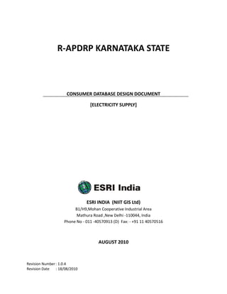 R-APDRP KARNATAKA STATE



                      CONSUMER DATABASE DESIGN DOCUMENT

                                 [ELECTRICITY SUPPLY]




                               ESRI INDIA (NIIT GIS Ltd)
                         B1/H9,Mohan Cooperative Industrial Area
                          Mathura Road ,New Delhi -110044, India
                    Phone No - 011 -40570913 (D) Fax: - +91 11 40570516



                                     AUGUST 2010



Revision Number : 1.0.4
Revision Date   : 18/08/2010
 