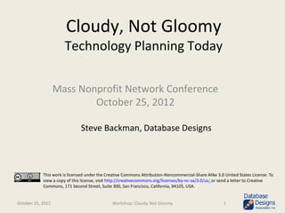 Cloudy, Not Gloomy
                      Technology Planning Today

                   Mass Nonprofit Network Conference
                           October 25, 2012

                               Steve Backman, Database Designs



            This work is licensed under the Creative Commons Attribution-Noncommercial-Share Alike 3.0 United States License. To
            view a copy of this license, visit http://creativecommons.org/licenses/by-nc-sa/3.0/us/ or send a letter to Creative
            Commons, 171 Second Street, Suite 300, San Francisco, California, 94105, USA.


October 25, 2012                              Workshop: Cloudy, Not Gloomy                            1
 