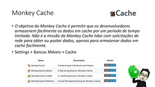 Monkey Cache
• O objetivo do Monkey Cache é permitir que os desenvolvedores
armazenem facilmente os dados em cache por um período de tempo
limitado. Não é a missão do Monkey Cache lidar com solicitações de
rede para obter ou postar dados, apenas para armazenar dados em
cache facilmente.
• Settings + Bancos Móveis + Cache
 