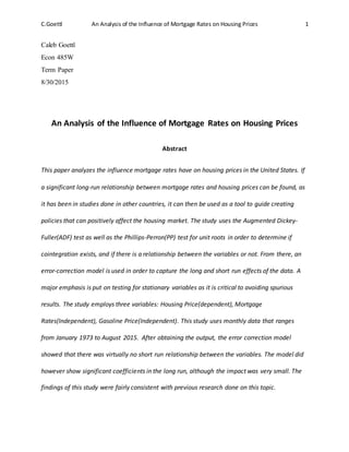 C.Goettl An Analysis of the Influence of Mortgage Rates on Housing Prices 1
Caleb Goettl
Econ 485W
Term Paper
8/30/2015
An Analysis of the Influence of Mortgage Rates on Housing Prices
Abstract
This paper analyzes the influence mortgage rates have on housing prices in the United States. If
a significant long-run relationship between mortgage rates and housing prices can be found, as
it has been in studies done in other countries, it can then be used as a tool to guide creating
policies that can positively affect the housing market. The study uses the Augmented Dickey-
Fuller(ADF) test as well as the Phillips-Perron(PP) test for unit roots in order to determine if
cointegration exists, and if there is a relationship between the variables or not. From there, an
error-correction model is used in order to capture the long and short run effects of the data. A
major emphasis is put on testing for stationary variables as it is critical to avoiding spurious
results. The study employs three variables: Housing Price(dependent), Mortgage
Rates(Independent), Gasoline Price(Independent). This study uses monthly data that ranges
from January 1973 to August 2015. After obtaining the output, the error correction model
showed that there was virtually no short run relationship between the variables. The model did
however show significant coefficients in the long run, although the impact was very small. The
findings of this study were fairly consistent with previous research done on this topic.
 