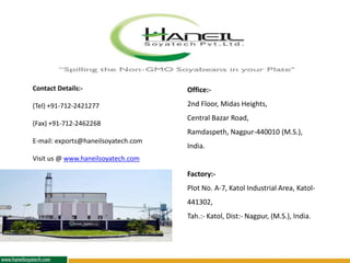 Contact Details:-
(Tel) +91-712-2421277
(Fax) +91-712-2462268
E-mail: exports@haneilsoyatech.com
Visit us @ www.haneilsoyatech.com
Office:-
2nd Floor, Midas Heights,
Central Bazar Road,
Ramdaspeth, Nagpur-440010 (M.S.),
India.
Factory:-
Plot No. A-7, Katol Industrial Area, Katol-
441302,
Tah.:- Katol, Dist:- Nagpur, (M.S.), India.
 