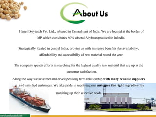 Haneil Soytaech Pvt. Ltd., is based in Central part of India. We are located at the border of
MP which constitutes 60% of total Soybean production in India.
Strategically locatedin centralIndia, provide us with immense benefitslike availability,
affordability andaccessibility of raw materialround the year.
The company spends efforts in searching forthe highestqualityraw material that are up to the
customer satisfaction.
Along the way we have met and developedlong term relationship with many reliable suppliers
and satisfied customers. We take pride in supplying our customer the right ingredient by
matching up their selective needs.
 