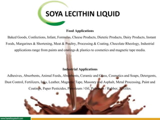 SOYA LECITHIN LIQUID
Food Applications
Baked Goods, Confections, Infant, Formulas, Cheese Products, Dietetic Products, Dairy Products, Instant
Foods, Margarines & Shortening, Meat & Poultry, Processing & Coating, Chocolate Rheology, Industrial
applications range from paints and coatings& plasticsto cosmeticsand magnetic tape media.
Industrial Applications
Adhesives, Absorbents, Animal Feeds, Absorbents, Ceramic and Glass, Cosmetics and Soaps, Detergents,
Dust Control, Fertilizers, Inks, Leather,Magnetic Tape, Masonry and Asphalt, Metal Processing, Paint and
Coatings, Paper Pesticides,Petroleum / Oil, Polymers / Rubber, Textiles.
 