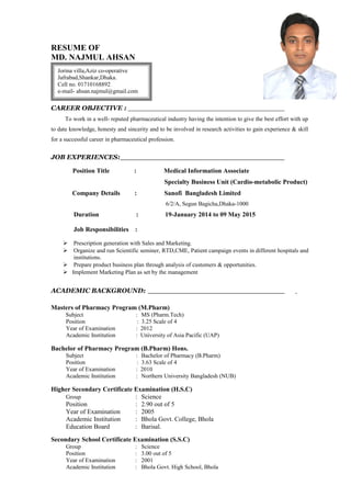 RESUME OF
MD. NAJMUL AHSAN
CAREER OBJECTIVE :
To work in a well- reputed pharmaceutical industry having the intention to give the best effort with up
to date knowledge, honesty and sincerity and to be involved in research activities to gain experience & skill
for a successful career in pharmaceutical profession.
JOB EXPERIENCES:
Position Title : Medical Information Associate
Specialty Business Unit (Cardio-metabolic Product)
Company Details : Sanofi Bangladesh Limited
6/2/A, Segun Bagicha,Dhaka-1000
Duration : 19-January 2014 to 09 May 2015
Job Responsibilities :
 Prescription generation with Sales and Marketing.
 Organize and run Scientific seminer, RTD,CME, Patient campaign events in different hospitals and
institutions.
 Prepare product business plan through analysis of customers & opportunities.
 Implement Marketing Plan as set by the management
ACADEMIC BACKGROUND:
Masters of Pharmacy Program (M.Pharm)
Subject : MS (Pharm.Tech)
Position : 3.25 Scale of 4
Year of Examination : 2012
Academic Institution : University of Asia Pacific (UAP)
Bachelor of Pharmacy Program (B.Pharm) Hons.
Subject : Bachelor of Pharmacy (B.Pharm)
Position : 3.63 Scale of 4
Year of Examination : 2010
Academic Institution : Northern University Bangladesh (NUB)
Higher Secondary Certificate Examination (H.S.C)
Group : Science
Position : 2.90 out of 5
Year of Examination : 2005
Academic Institution : Bhola Govt. College, Bhola
Education Board : Barisal.
Secondary School Certificate Examination (S.S.C)
Group : Science
Position : 3.00 out of 5
Year of Examination : 2001
Academic Institution : Bhola Govt. High School, Bhola
Jorina villa,Aziz co-operative
Jafrabad,Shankar,Dhaka.
Cell no. 01710168892
e-mail- ahsan.najmul@gmail.com
 