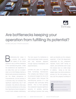 Are bottlenecks keeping your
operation from fulfilling its potential?
BY MIKE CATALANO | TRIVISTA ASSOCIATE
B
ottlenecks—the steps in
a process that govern
the speed of the entire
operation—are a common headache
in the manufacturing world. Unlike
the bottlenecks we experience in
our daily lives, such as a broken-
down car on the freeway making us
late for work, production bottlenecks
are not simple annoyances or
inconveniences. On the contrary, in
a business they can translate into
significant opportunity loss if left
untreated. Yet, while it’s often easy
to identify a bottleneck on the shop
floor, figuring out how to manage it is
a much more complex undertaking.
The root cause of a bottleneck is
often buried deep inside a process
and only becomes apparent
through rigorous investigation and
experimentation.
Consider the case of a high-end
home furnishings manufacturer.
The company was failing to meet
its production targets for one of its
most popular items because the
manufacturing process of a key
component was continually falling
behind. Prior to final assembly,
this component required significant
amounts of sanding, painting,
and buffing—a process that rarely
went as smoothly as the company
expected. In fact, the department
responsible for this component
regularly found itself having to
rework, and sometimes even scrap
the product due to a wide range
of defects. Doing so not only
slowed down the entire production
process for the end product, but
also cost the company hundreds of
(888) 694-1484 | WWW.TRIVISTA.COM | INFO@TRIVISTA.COM
Connect with TriVista:
www.linkedin.com/company/trivista
www.facebook.com/TriVista
www.twitter.com/TriVistaTweets
 